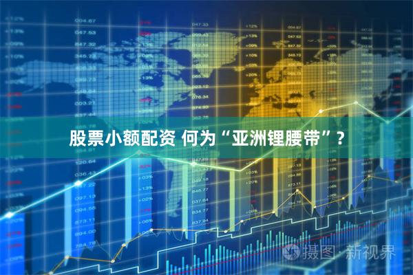 股票小额配资 何为“亚洲锂腰带”？