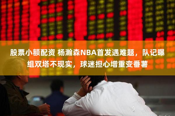 股票小额配资 杨瀚森NBA首发遇难题，队记曝组双塔不现实，球迷担心增重变番薯