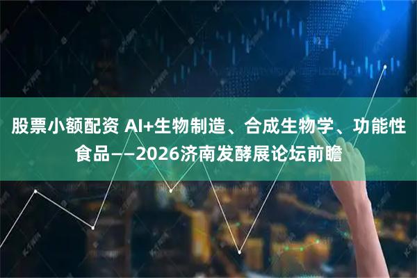 股票小额配资 AI+生物制造、合成生物学、功能性食品——2026济南发酵展论坛前瞻