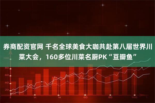 券商配资官网 千名全球美食大咖共赴第八届世界川菜大会，160多位川菜名厨PK“豆瓣鱼”