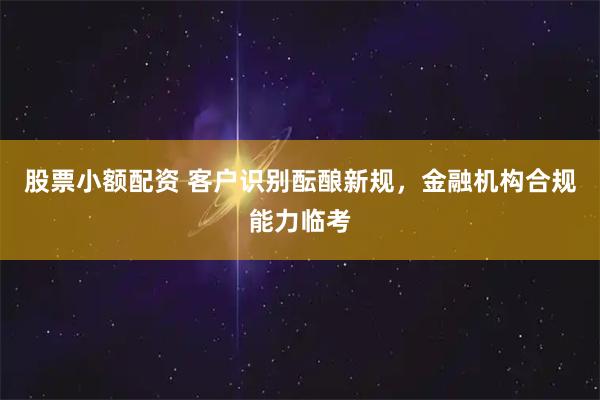 股票小额配资 客户识别酝酿新规，金融机构合规能力临考
