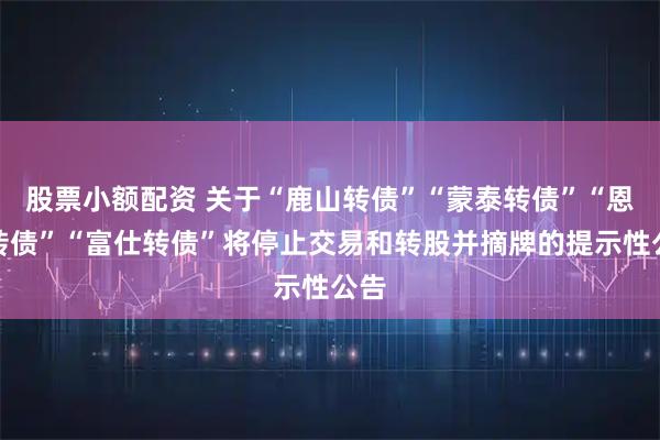 股票小额配资 关于“鹿山转债”“蒙泰转债”“恩捷转债”“富仕转债”将停止交易和转股并摘牌的提示性公告