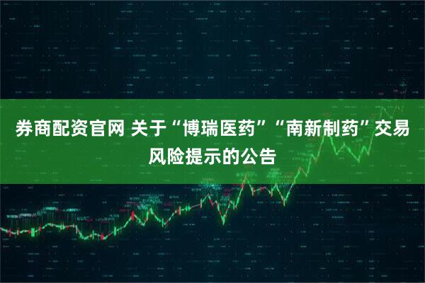 券商配资官网 关于“博瑞医药”“南新制药”交易风险提示的公告