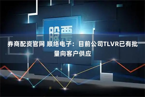 券商配资官网 顺络电子：目前公司TLVR已有批量向客户供应