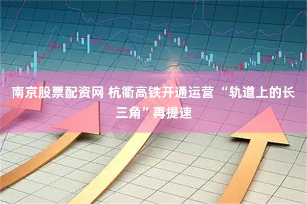 南京股票配资网 杭衢高铁开通运营 “轨道上的长三角”再提速