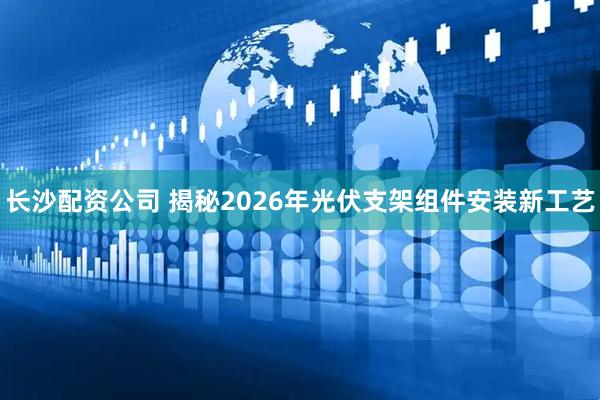 长沙配资公司 揭秘2026年光伏支架组件安装新工艺