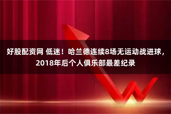好股配资网 低迷！哈兰德连续8场无运动战进球，2018年后个人俱乐部最差纪录