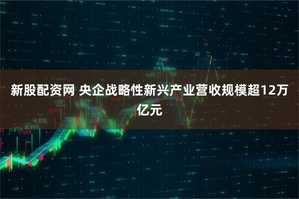 新股配资网 央企战略性新兴产业营收规模超12万亿元