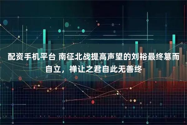 配资手机平台 南征北战提高声望的刘裕最终篡而自立，禅让之君自此无善终