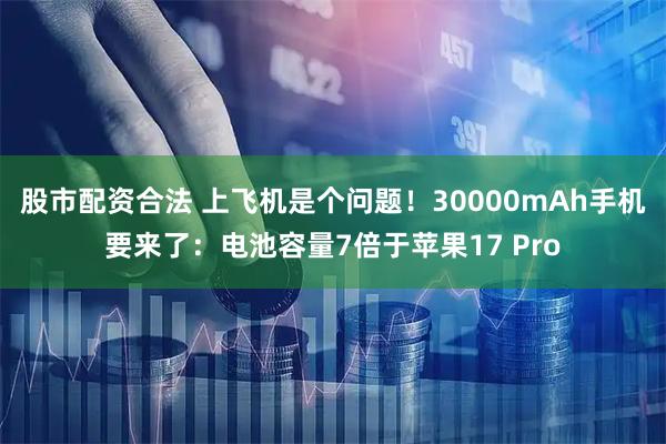 股市配资合法 上飞机是个问题！30000mAh手机要来了：电池容量7倍于苹果17 Pro