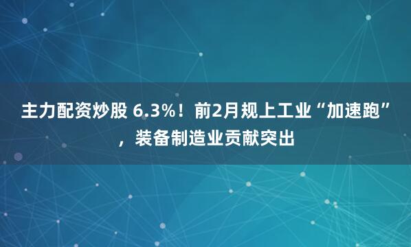 主力配资炒股 6.3%！前2月规上工业“加速跑”，装备制造业贡献突出