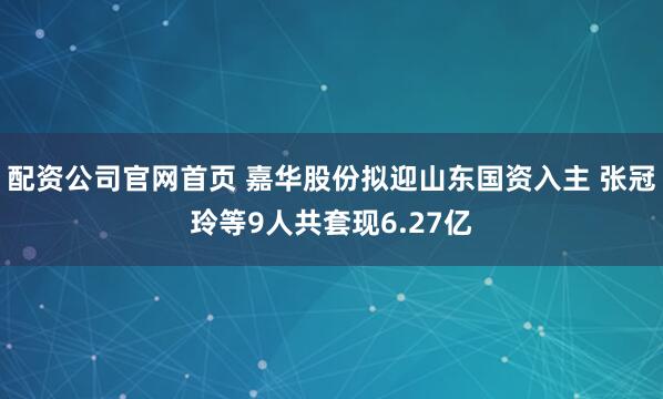 配资公司官网首页 嘉华股份拟迎山东国资入主 张冠玲等9人共套现6.27亿